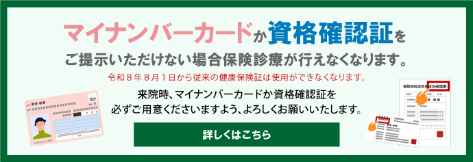 令和8年8月1日から従来の健康保険証は使用ができなくなります。来院時マイナンバーカードか資格確認証を必ずご用意くださいますようよろしくお願いいたします。(マイナンバーカードか資格確認証をご提示いただけない場合保険診療が行えなくなります。)